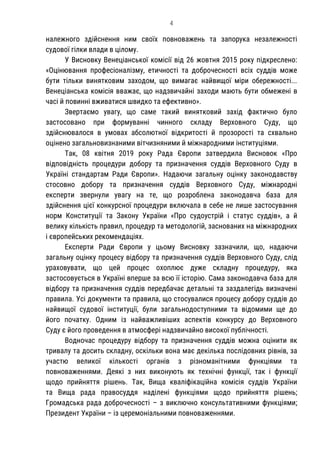 4
належного здійснення ним своїх повноважень та запорука незалежності
судової гілки влади в цілому.
У Висновку Венеціанської комісії від 26 жовтня 2015 року підкреслено:
«Оцінювання професіоналізму, етичності та доброчесності всіх суддів може
бути тільки винятковим заходом, що вимагає найвищої міри обережності...
Венеціанська комісія вважає, що надзвичайні заходи мають бути обмежені в
часі й повинні вживатися швидко та ефективно».
Звертаємо увагу, що саме такий винятковий захід фактично було
застосовано при формуванні чинного складу Верховного Суду, що
здійснювалося в умовах абсолютної відкритості й прозорості та схвально
оцінено загальновизнаними вітчизняними й міжнародними інституціями.
Так, 08 квітня 2019 року Рада Європи затвердила Висновок «Про
відповідність процедури добору та призначення суддів Верховного Суду в
Україні стандартам Ради Європи». Надаючи загальну оцінку законодавству
стосовно добору та призначення суддів Верховного Суду, міжнародні
експерти звернули увагу на те, що розроблена законодавча база для
здійснення цієї конкурсної процедури включала в себе не лише застосування
норм Конституції та Закону України «Про судоустрій і статус суддів», а й
велику кількість правил, процедур та методологій, заснованих на міжнародних
і європейських рекомендаціях.
Експерти Ради Європи у цьому Висновку зазначили, що, надаючи
загальну оцінку процесу відбору та призначення суддів Верховного Суду, слід
ураховувати, що цей процес охоплює дуже складну процедуру, яка
застосовується в Україні вперше за всю її історію. Сама законодавча база для
відбору та призначення суддів передбачає детальні та заздалегідь визначені
правила. Усі документи та правила, що стосувалися процесу добору суддів до
найвищої судової інституції, були загальнодоступними та відомими ще до
його початку. Одним із найважливіших аспектів конкурсу до Верховного
Суду є його проведення в атмосфері надзвичайно високої публічності.
Водночас процедуру відбору та призначення суддів можна оцінити як
тривалу та досить складну, оскільки вона має декілька послідовних рівнів, за
участю великої кількості органів з різноманітними функціями та
повноваженнями. Деякі з них виконують як технічні функції, так і функції
щодо прийняття рішень. Так, Вища кваліфікаційна комісія суддів України
та Вища рада правосуддя наділені функціями щодо прийняття рішень;
Громадська рада доброчесності – з виключно консультативними функціями;
Президент України – із церемоніальними повноваженнями.
 