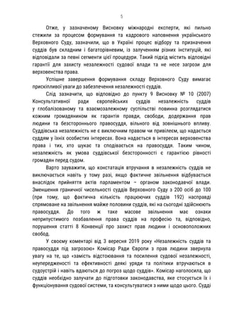5
Отже, у зазначеному Висновку міжнародні експерти, які пильно
стежили за процесом формування та кадрового наповнення українського
Верховного Суду, зазначили, що в Україні процес відбору та призначення
суддів був складним і багаторівневим, із залученням різних інституцій, які
відповідали за певні сегменти цієї процедури. Такий підхід містить відповідні
гарантії для захисту незалежності судової влади та не несе загрози для
верховенства права.
Успішне завершення формування складу Верховного Суду вимагає
прискіпливої уваги до забезпечення незалежності суддів.
Слід зазначити, що відповідно до пункту 9 Висновку № 10 (2007)
Консультативної ради європейських суддів незалежність суддів
у глобалізованому та взаємозалежному суспільстві повинна розглядатися
кожним громадянином як гарантія правди, свободи, додержання прав
людини та безстороннього правосуддя, вільного від зовнішнього впливу.
Суддівська незалежність не є виключним правом чи привілеєм, що надається
суддям у їхніх особистих інтересах. Вона надається в інтересах верховенства
права і тих, хто шукає та сподівається на правосуддя. Таким чином,
незалежність як умова суддівської безсторонності є гарантією рівності
громадян перед судом.
Варто зауважити, що констатація втручання в незалежність суддів не
виключається навіть у тому разі, якщо фактичне звільнення відбувається
внаслідок прийняття актів парламентом – органом законодавчої влади.
Зменшення граничної чисельності суддів Верховного Суду з 200 осіб до 100
(при тому, що фактична кількість працюючих суддів 192) насправді
спрямоване на звільнення майже половини суддів, які на сьогодні здійснюють
правосуддя. До того ж таке масове звільнення має ознаки
неприпустимого позбавлення права суддів на професію та, відповідно,
порушення статті 8 Конвенції про захист прав людини і основоположних
свобод.
У своєму коментарі від 3 вересня 2019 року «Незалежність суддів та
правосуддя під загрозою» Комісар Ради Європи з прав людини звернула
увагу на те, що «замість відстоювання та посилення судової незалежності,
неупередженості та ефективності деякі уряди та політики втручаються в
судоустрій і навіть вдаються до погроз щодо суддів». Комісар наголосила, що
суддів необхідно залучати до підготовки законодавства, яке стосується їх і
функціонування судової системи, та консультуватися з ними щодо цього. Судді
 