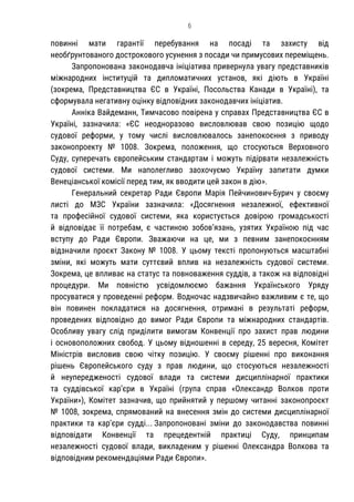 6
повинні мати гарантії перебування на посаді та захисту від
необґрунтованого дострокового усунення з посади чи примусових переміщень.
Запропонована законодавча ініціатива привернула увагу представників
міжнародних інституцій та дипломатичних установ, які діють в Україні
(зокрема, Представництва ЄС в Україні, Посольства Канади в Україні), та
сформувала негативну оцінку відповідних законодавчих ініціатив.
Анніка Вайдеманн, Тимчасово повірена у справах Представництва ЄС в
Україні, зазначила: «ЄС неодноразово висловлював свою позицію щодо
судової реформи, у тому числі висловлювалось занепокоєння з приводу
законопроекту № 1008. Зокрема, положення, що стосуються Верховного
Суду, суперечать європейським стандартам і можуть підірвати незалежність
судової системи. Ми наполегливо заохочуємо Україну запитати думки
Венеціанської комісії перед тим, як вводити цей закон в дію».
Генеральний секретар Ради Європи Марія Пейчинович-Бурич у своєму
листі до МЗС України зазначила: «Досягнення незалежної, ефективної
та професійної судової системи, яка користується довірою громадськості
й відповідає її потребам, є частиною зобов’язань, узятих Україною під час
вступу до Ради Європи. Зважаючи на це, ми з певним занепокоєнням
відзначили проєкт Закону № 1008. У цьому тексті пропонуються масштабні
зміни, які можуть мати суттєвий вплив на незалежність судової системи.
Зокрема, це впливає на статус та повноваження суддів, а також на відповідні
процедури. Ми повністю усвідомлюємо бажання Українського Уряду
просуватися у проведенні реформ. Водночас надзвичайно важливим є те, що
він повинен покладатися на досягнення, отримані в результаті реформ,
проведених відповідно до вимог Ради Європи та міжнародних стандартів.
Особливу увагу слід приділити вимогам Конвенції про захист прав людини
і основоположних свобод. У цьому відношенні в середу, 25 вересня, Комітет
Міністрів висловив свою чітку позицію. У своєму рішенні про виконання
рішень Європейського суду з прав людини, що стосуються незалежності
й неупередженості судової влади та системи дисциплінарної практики
та суддівської кар’єри в Україні (група справ «Олександр Волков проти
України»), Комітет зазначив, що прийнятий у першому читанні законопроєкт
№ 1008, зокрема, спрямований на внесення змін до системи дисциплінарної
практики та кар’єри судді... Запропоновані зміни до законодавства повинні
відповідати Конвенції та прецедентній практиці Суду, принципам
незалежності судової влади, викладеним у рішенні Олександра Волкова та
відповідним рекомендаціями Ради Європи».
 