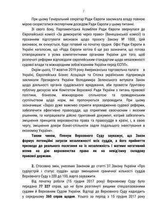 7
При цьому Генеральний секретар Ради Європи закликала владу повною
мірою скористатися експертним досвідом Ради Європи у цьому питанні.
Зі свого боку, Парламентська Асамблея Ради Європи звернулася до
Європейської комісії «За демократію через право» (Венеціанської комісії) із
проханням підготувати висновок щодо проєкту Закону № 1008. Цей
висновок, як очікується, буде готовий на початку грудня. Офіс Ради Європи в
Україні наголосив, що «Рада Європи хотіла б ще раз зазначити, що готова
співпрацювати з усіма компетентними органами України для того, щоб
розпочаті реформи відповідали європейським стандартам щодо незалежності
судової влади та міжнародним зобов'язанням України перед ЄСПЛ».
Окрім цього, 17 жовтня 2019 року Американська торговельна палата в
Україні, Європейська Бізнес Асоціація та Спілка українських підприємців
закликали Президента України Володимира Зеленського ветувати Закон
щодо діяльності органів суддівського врядування, аби провести ґрунтовну
публічну дискусію між Комітетом Верховної Ради України з питань правової
політики, бізнесом, міжнародною спільнотою та громадянським
суспільством щодо норм, які пропонуються запровадити. При цьому
зазначивши: «Зараз дуже важливо сприяти впровадженню судової реформи,
забезпечити ефективне правосуддя, що сприятиме своєчасним і якісним
рішенням, та напрацювати дійсно ґрунтовний документ, котрий забезпечить
зміцнення принципів верховенства права та правосуддя в країні, і, в свою
чергу, зміцнення довіри бізнес-спільноти задля подальшого інвестування в
економіку України».
Таким чином, Пленум Верховного Суду зауважує, що Закон
формує потенційні загрози незалежності всіх суддів, а його прийняття
призведе до реального посягання на їх незалежність і матиме негативний
вплив на дію верховенства права як на невід’ємну складову
правової держави.
2. Стосовно змін, унесених Законом до статті 37 Закону України «Про
судоустрій і статус суддів» щодо зменшення граничної кількості суддів
Верховного Суду з 200 до 100, варто зауважити.
Від початку роботи (15 грудня 2017 року) Верховному Суду було
передано 77 227 справ, що не були розглянуті вищими спеціалізованими
судами й Верховним Судом України. Відтоді до Верховного Суду надходить
у середньому 360 справ щодня. Усього за період з 15 грудня 2017 року
 