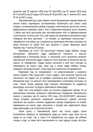 9
рішеннях (від 22 вересня 2005 року № 5-рп/2005, від 29 червня 2010 року
№ 17-рп/2010, від 22 грудня 2010 року № 23-рп/2010, від 11 жовтня 2011 року
№ 10- рп/2011 тощо).
Європейський суд з прав людини також неодноразово підкреслював, що
закони мають відповідати встановленому Конвенцією про захист прав
людини і основоположних свобод стандарту, який вимагає достатньо чіткого
формулювання правових норм у тексті нормативно-правових актів. Зокрема,
«…Закон має бути доступним для заінтересованих осіб та сформульованим
з достатньою точністю для того, щоб надати їм можливість регулювати свою
поведінку аби бути здатними – за потреби, за відповідної консультації –
передбачати тією мірою, що є розумною за відповідних обставин, наслідки, які
може потягнути за собою його дія» (рішення у справі «Вєренцов проти
України» від 11 квітня 2013 року).
Відповідно до статті 126 Конституції України суддя обіймає посаду
безстроково. Звільнення судді відбувається виключно з підстав,
передбачених в Основному Законі. У зазначеній статті визначено вичерпні
підстави для звільнення судді, і серед них такої підстави, як внесення змін до
закону, не передбачено. Суддю можна звільнити в разі його незгоди на
переведення до іншого суду, якщо суд, у якому суддя обіймає посаду,
ліквідують або реорганізують. Отже, будь-яке скорочення не передбачено.
Верховний Суд не ліквідований і не реорганізований у розумінні
Закону України «Про судоустрій і статус суддів», тому законних підстав для
звільнення тих суддів, які не пройдуть оцінювання для зайняття посади у
Верховному Суді і не захочуть бути переведеними в апеляційну інстанцію, не
існує. Таким чином, держава буде змушена виплачувати їм суддівську
винагороду, хоча вони і не будуть здійснювати правосуддя.
Крім того, слід звернути увагу, що питання суддівської кар’єри, як це
врегульовано Законом, суперечить європейським стандартам. Венеціанська
комісія у висновку від 26 жовтня 2015 року CDL-AD (2015)027 зазначила:
«Якщо потрібно досягнути справжньої незалежності судової системи,
ухвалення всіх рішень стосовно суддівської кар’єри (підвищення по службі,
переведення до іншого суду, звільнення з посади) має здійснювати Вища
рада правосуддя, а не політичний інститут».
Окрім цього, у Європейській хартії про статус суддів також
встановлена заборона на переведення судді до іншого суду, якщо він не
надав на це згоди. Так, у пункті 3.4 передбачено, що суддя, що обіймає
посаду в суді, не може бути призначеним на іншу судову посаду або бути
 