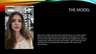THE MODEL
About the model, I picked Jillian Galdi because she poses special
features that represent the most popular stereotype of a native
American like high cheek bones, dark brown straight hair, almond
shaped eyes, dark brown eyes and hairless light to pale skin but
specially for her spirituality and her passion for nature and
surroundings
 
