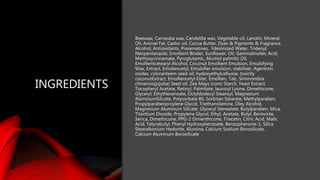 INGREDIENTS
Beeswax, Carnauba wax, Candelilla wax, Vegetable oil, Lanolin, Mineral
Oil, Animal Fat, Castor oil, Cocoa Butter, Dyes & Pigments & Fragrance,
Alcohol, Antioxidants, Preservatives, Fdeionized Water, Trideoyl,
Neopentanaole, Emollient Binder, Sunflower, Oil, Gammalinoleic Acid,
Methoxycinnamate, Pyroglutamic, Alcohol palmitic Oil,
Emollientcetearyl Alcohol, Coconut Emollient Emulsion, Emulsifying
Wax, Extract, Emoliencetyl, Emulsifier emulsion, stabilizer, Agentron
oxides, coloranteem seed oil, hydoxyethylcelluose, toxicity
coconutExtract, Emolliencetyl Ester, Emollien, Talc, Simmondsia
chinensis(jojoba) Seed oil, Zea Mays (com) Starch, Yeast Extract,
Tocopheryl Acetate, Retinyl, Palmitate, lauroryl Lysine, Dimethicone,
Glyceryl, Ethythexanoate, Octyldodecyl Stearoyl, Magnesium
AluminumSilicate, Polysorbate 80, Sorbitan Stearate, Methylparaben,
Propylparabenproylene Glycol, Triethanolamine, Oley Alcohol,
Magnesium Aluminum Silicate, Glyceryl Stereatate, Butylparaben, Mica,
Titantium Dioxide, Propylene Glycol, Ethyl, Acetate, Butyl, Bentonite,
Serica, Dimethicone, PPG-2 Dimenthicone, Triacetin, Citric Acid, Malic
Acid, Tetyrabutyl, Phenyl Hydroxybenzoate, Benzophenone-1, Silica
Stearalkonium Hedorite, Alumina, Calcium Sodium Borosilicate,
Calcium Aluminum Borosilicate
 