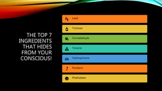 THE TOP 7
INGREDIENTS
THAT HIDES
FROM YOUR
CONSCIOUS!
Lead
Triclosan
Formaldehyde
Toluene
Hydroquinone
Parabens
Phathalates
 