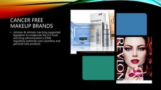CANCER FREE
MAKEUP BRANDS
• Johnson & Johnson has long-supported
legislation to modernize the U.S Food
and Drug administration’s (FDA)
regulatory authority over cosmetics and
personal care products.
This Photo by Unknown Author is licensed under CC BY-NC-ND
 