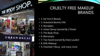 CRUELTY FREE MAKEUP
BRANDS
• 1. kat Von D Beauty
• 2. Anastasia Beverly Hills
• 3. Aourglass
• 4. Urban Decay (owned By L’Oreal)
• 5. The Body Shop
• 6. Illamasqua
• 7. Too Faced (owned By Estee Lauder)
• 8. Milk Makeup
• 9. Charlotte Tilbury and many more
 