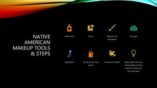 NATIVE
AMERICAN
MAKEUP TOOLS
& STEPS
Moisturizer Primer Medium tone
foundation
Concealer
Highlighter Bronze Contouring
liquid
Translucent Powder Electric Blue tones Eye
ShadowsRed and blue
greenish rhinestones
(from Michaels)
 