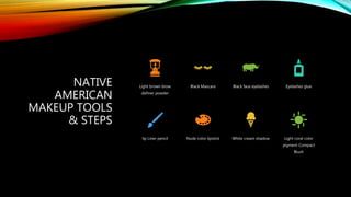 NATIVE
AMERICAN
MAKEUP TOOLS
& STEPS
Light brown brow
definer powder
Black Mascara Black faux eyelashes Eyelashes glue
lip Liner pencil Nude color lipstick White cream shadow Light coral color
pigment Compact
Blush
 