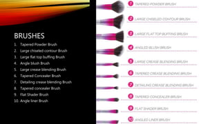 BRUSHES
1. Tapered Powder Brush
2. Large chiseled contour Brush
3. Large flat top buffing Brush
4. Angle blush Brush
5. Large crease blending Brush
6. Tapered Concealer Brush
7. Detailing crease blending Brush
8. Tapered concealer Brush
9. Flat Shader Brush
10. Angle liner Brush
 