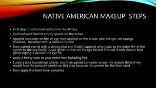 NATIVE AMERICAN MAKEUP STEPS
• First step I moisturized and prime the all face
• Outlined and filled in empty spaces on the brows
• Applied concealer on the all eye then applied on the crease pale orange, red orange
shadows, transition with a medium brown
• Next patted eye lid with a strong blue and finally I applied olive black to the outer left of the
corner to the eye finally I used glitter primer on the eye lid and finished it with electric blue
glitter taping it all over the eye lid
• apply a heavy base to your entire face including lips.
• I used a stick foundation allover, and then patted concealer across the middle third of my
model face. Be specially careful on this step because this primer for the blue band
• Next apply the black false eyelashes
 