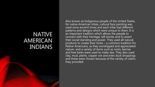 NATIVE
AMERICAN
INDIANS
Also known as Indigenous people of the United States,
for native American tribes, cultural face painting was
used since ancient times and each tribe had different
patterns and designs which were unique to them. It is
an important tradition which allows the people to
connect with their heritage, tell stories and to assert
their social standing and power. They used all natural
products to create their looks – a common tradition for
Native Americans, as they worshipped and appreciated
nature- and a variety of items such as roots, berries
and free barks were used to make dye. They also used
clay, mud, plants, copper ore and even duck droppings
and these were chosen because of the variety of colors
they provided.
 