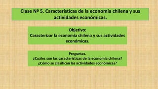 Clase Nº 5. Características de la economía chilena y sus
actividades económicas.
Objetivo:
Caracterizar la economía chilena y sus actividades
económicas.
Preguntas.
¿Cuáles son las características de la economía chilena?
¿Cómo se clasifican las actividades económicas?
 