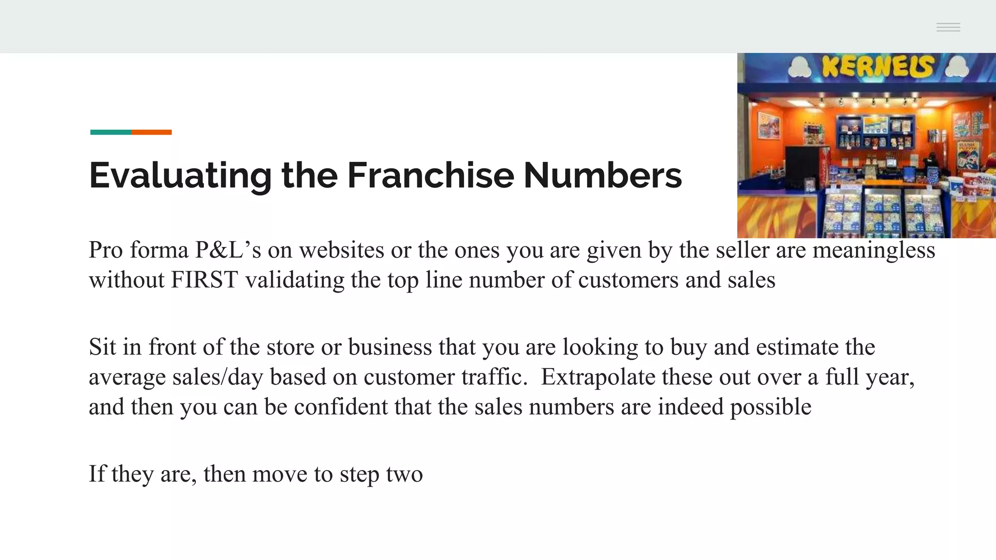 Evaluating the Franchise Numbers
Pro forma P&L’s on websites or the ones you are given by the seller are meaningless
without FIRST validating the top line number of customers and sales
Sit in front of the store or business that you are looking to buy and estimate the
average sales/day based on customer traffic. Extrapolate these out over a full year,
and then you can be confident that the sales numbers are indeed possible
If they are, then move to step two
 