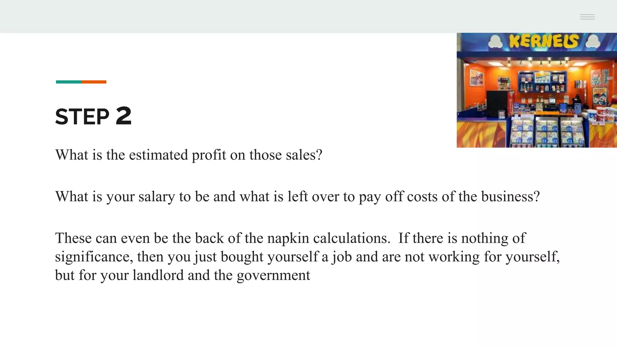 STEP 2
What is the estimated profit on those sales?
What is your salary to be and what is left over to pay off costs of the business?
These can even be the back of the napkin calculations. If there is nothing of
significance, then you just bought yourself a job and are not working for yourself,
but for your landlord and the government
 