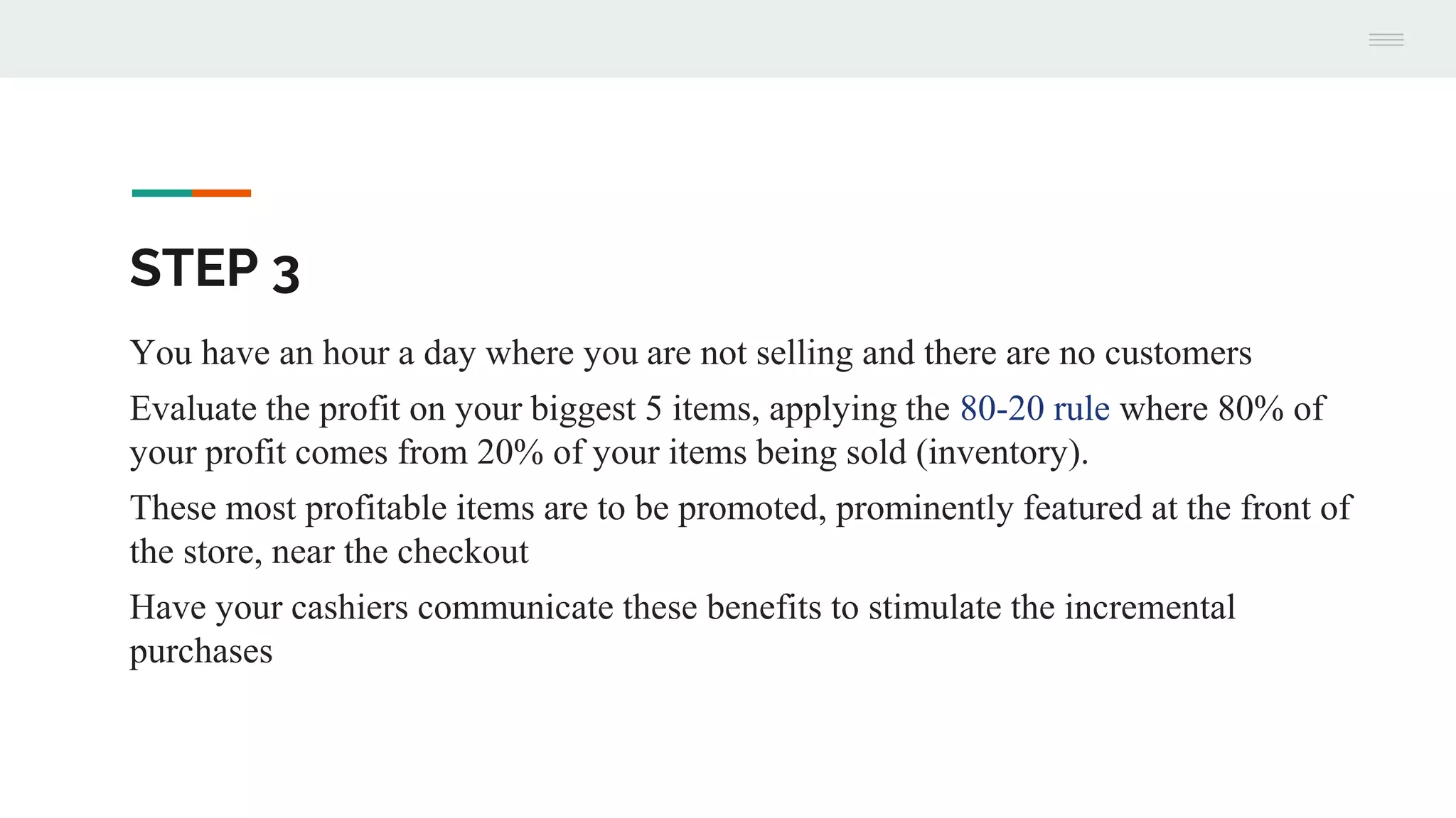 STEP 3
You have an hour a day where you are not selling and there are no customers
Evaluate the profit on your biggest 5 items, applying the 80-20 rule where 80% of
your profit comes from 20% of your items being sold (inventory).
These most profitable items are to be promoted, prominently featured at the front of
the store, near the checkout
Have your cashiers communicate these benefits to stimulate the incremental
purchases
 