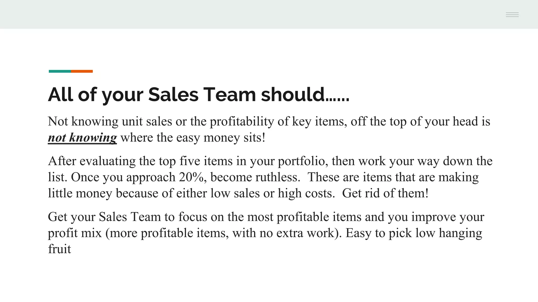 All of your Sales Team should…...
Not knowing unit sales or the profitability of key items, off the top of your head is
not knowing where the easy money sits!
After evaluating the top five items in your portfolio, then work your way down the
list. Once you approach 20%, become ruthless. These are items that are making
little money because of either low sales or high costs. Get rid of them!
Get your Sales Team to focus on the most profitable items and you improve your
profit mix (more profitable items, with no extra work). Easy to pick low hanging
fruit
 