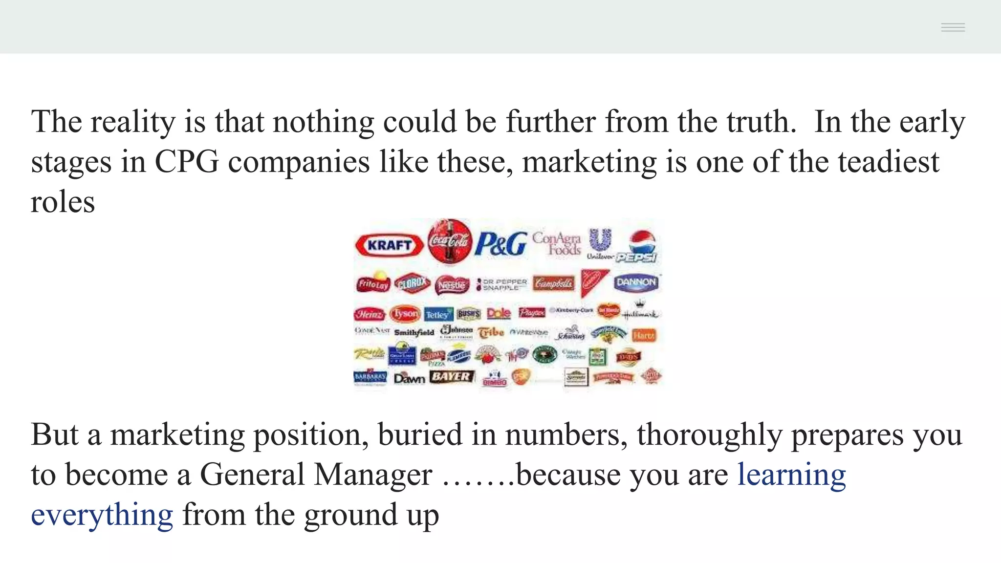 The reality is that nothing could be further from the truth. In the early
stages in CPG companies like these, marketing is one of the teadiest
roles
But a marketing position, buried in numbers, thoroughly prepares you
to become a General Manager …….because you are learning
everything from the ground up
 