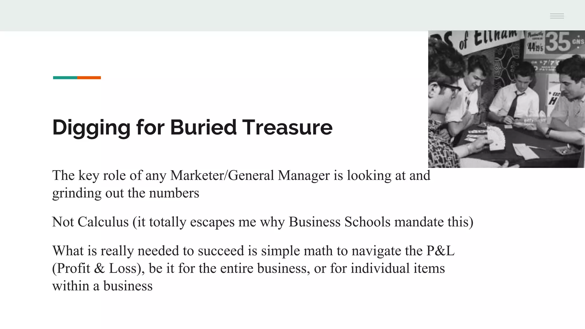 Digging for Buried Treasure
The key role of any Marketer/General Manager is looking at and
grinding out the numbers
Not Calculus (it totally escapes me why Business Schools mandate this)
What is really needed to succeed is simple math to navigate the P&L
(Profit & Loss), be it for the entire business, or for individual items
within a business
 