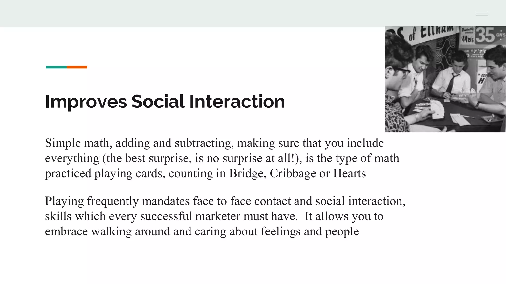 Improves Social Interaction
Simple math, adding and subtracting, making sure that you include
everything (the best surprise, is no surprise at all!), is the type of math
practiced playing cards, counting in Bridge, Cribbage or Hearts
Playing frequently mandates face to face contact and social interaction,
skills which every successful marketer must have. It allows you to
embrace walking around and caring about feelings and people
 