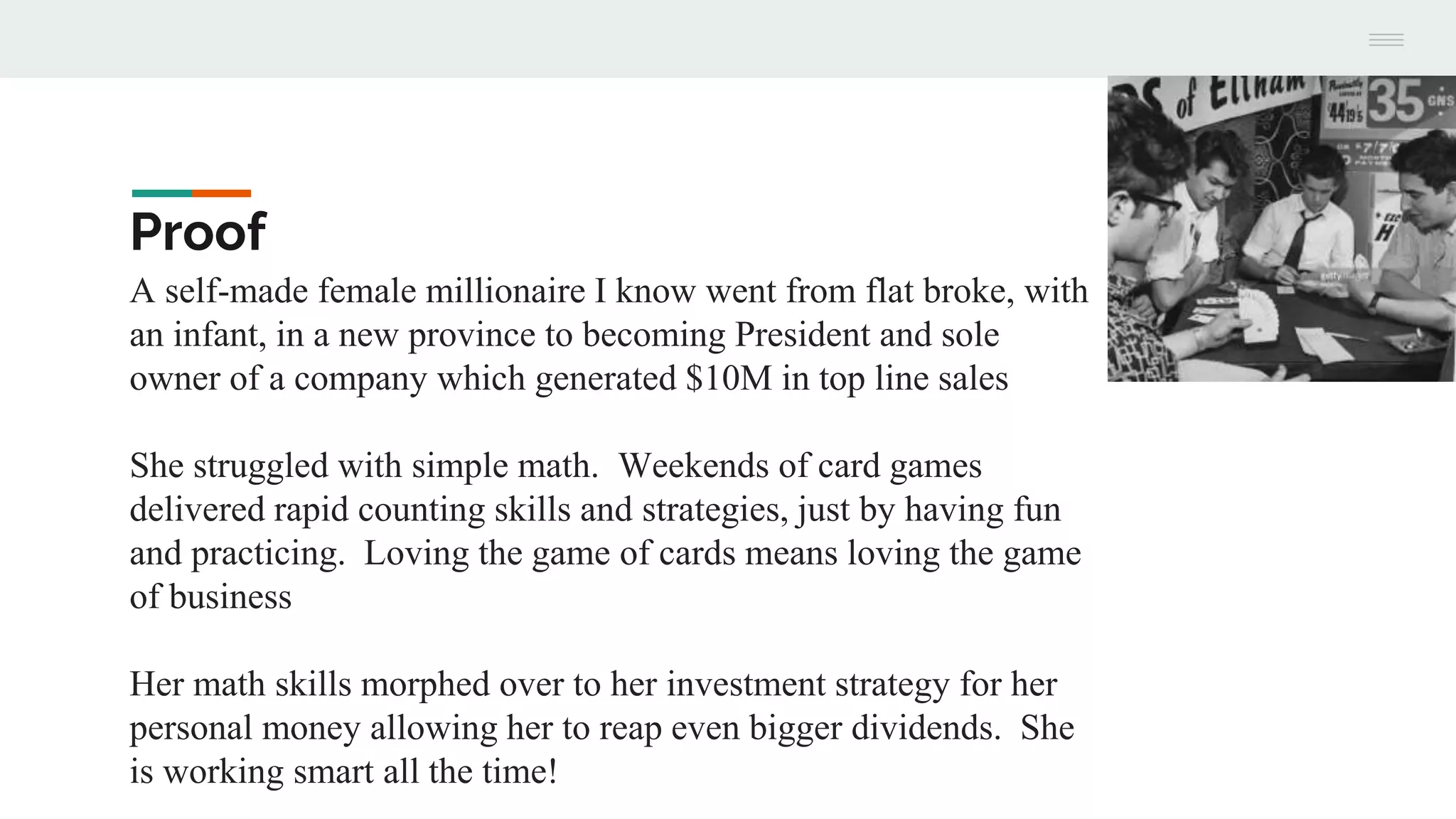 Proof
A self-made female millionaire I know went from flat broke, with
an infant, in a new province to becoming President and sole
owner of a company which generated $10M in top line sales
She struggled with simple math. Weekends of card games
delivered rapid counting skills and strategies, just by having fun
and practicing. Loving the game of cards means loving the game
of business
Her math skills morphed over to her investment strategy for her
personal money allowing her to reap even bigger dividends. She
is working smart all the time!
 