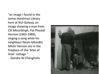 "an image I found in the
James Hardiman Library
here at NUI Galway, an
image showing a man from
Cill Mhuirbhigh, Pat Pheaidí
Hernon (1903-1989),
singing a song while his
neighbour Neain Mhaidhc
Mhóir Hernon sits in the
fireplace of the ‘Man of
Aran’ cottage."
- Deirdre Ní Chonghaile
 