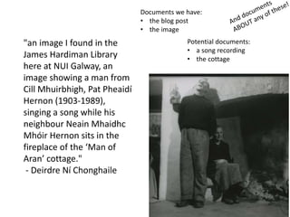 "an image I found in the
James Hardiman Library
here at NUI Galway, an
image showing a man from
Cill Mhuirbhigh, Pat Pheaidí
Hernon (1903-1989),
singing a song while his
neighbour Neain Mhaidhc
Mhóir Hernon sits in the
fireplace of the ‘Man of
Aran’ cottage."
- Deirdre Ní Chonghaile
Documents we have:
• the blog post
• the image
Potential documents:
• a song recording
• the cottage
 