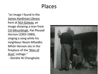 "an image I found in the
James Hardiman Library
here at NUI Galway, an
image showing a man from
Cill Mhuirbhigh, Pat Pheaidí
Hernon (1903-1989),
singing a song while his
neighbour Neain Mhaidhc
Mhóir Hernon sits in the
fireplace of the ‘Man of
Aran’ cottage."
- Deirdre Ní Chonghaile
Places
 