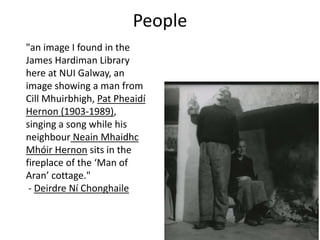 "an image I found in the
James Hardiman Library
here at NUI Galway, an
image showing a man from
Cill Mhuirbhigh, Pat Pheaidí
Hernon (1903-1989),
singing a song while his
neighbour Neain Mhaidhc
Mhóir Hernon sits in the
fireplace of the ‘Man of
Aran’ cottage."
- Deirdre Ní Chonghaile
People
 