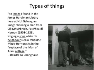 "an image I found in the
James Hardiman Library
here at NUI Galway, an
image showing a man from
Cill Mhuirbhigh, Pat Pheaidí
Hernon (1903-1989),
singing a song while his
neighbour Neain Mhaidhc
Mhóir Hernon sits in the
fireplace of the ‘Man of
Aran’ cottage."
- Deirdre Ní Chonghaile
Types of things
 