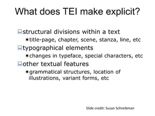 What does TEI make explicit?
structural divisions within a text
title-page, chapter, scene, stanza, line, etc
typographical elements
changes in typeface, special characters, etc
other textual features
grammatical structures, location of
illustrations, variant forms, etc
Slide credit: Susan Schreibman
 