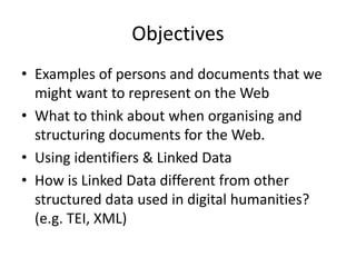 • Examples of persons and documents that we
might want to represent on the Web
• What to think about when organising and
structuring documents for the Web.
• Using identifiers & Linked Data
• How is Linked Data different from other
structured data used in digital humanities?
(e.g. TEI, XML)
Objectives
 