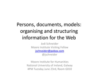 Persons, documents, models:
organising and structuring
information for the Web
Jodi Schneider
Moore Institute Visiting Fellow
jschneider@pobox.com
@jschneider
Moore Institute for Humanities
National University of Ireland, Galway
4PM Tuesday June 23rd, Room G010
 
