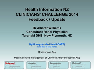 Background
1. Introduction
2. The smartphone App
3. Renal Reality
Integration
1. Structural
2. Clinical Integration
3. Speciality care plans
Demonstration
1. RenalReality
2. HealthCART
3. The savings
What next?
1. Completion of App
2. Webservices
3. Support required
Health Information NZ
CLINICIANS’ CHALLENGE 2014
Feedback / Update
Dr Allister Williams
Consultant Renal Physician
Taranaki DHB, New Plymouth, NZ
MyKidneys (called HealthCART)
renal care in your hands
Smartphone App
Patient centred management of Chronic Kidney Disease (CKD)
Background
1. Introduction
2. The smartphone App
3. Renal Reality
 