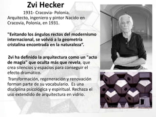 ZviHecker                     1931- Cracovia- Polonia.Arquitecto, ingeniero y pintor Nacido en Cracovia, Polonia, en 1931. "Evitando los ángulos rectos del modernismo internacional, se volvió a la geometría cristalina encontrada en la naturaleza“. Zviha definido la arquitectura como un "acto de magia" que oculta más que revela, que crea silencios y espacios para conseguir el efecto dramático.      Transformación, regeneración y renovación forman parte de su vocabulario.  Es una disciplina psicológica y espiritual. Rechaza el uso extendido de arquitectura en vidrio. 