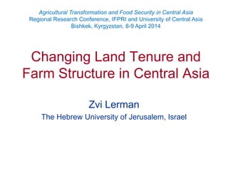 Changing Land Tenure and
Farm Structure in Central Asia
Zvi Lerman
The Hebrew University of Jerusalem, Israel
Agricultural Transformation and Food Security in Central Asia
Regional Research Conference, IFPRI and University of Central Asia
Bishkek, Kyrgyzstan, 8-9 April 2014
 