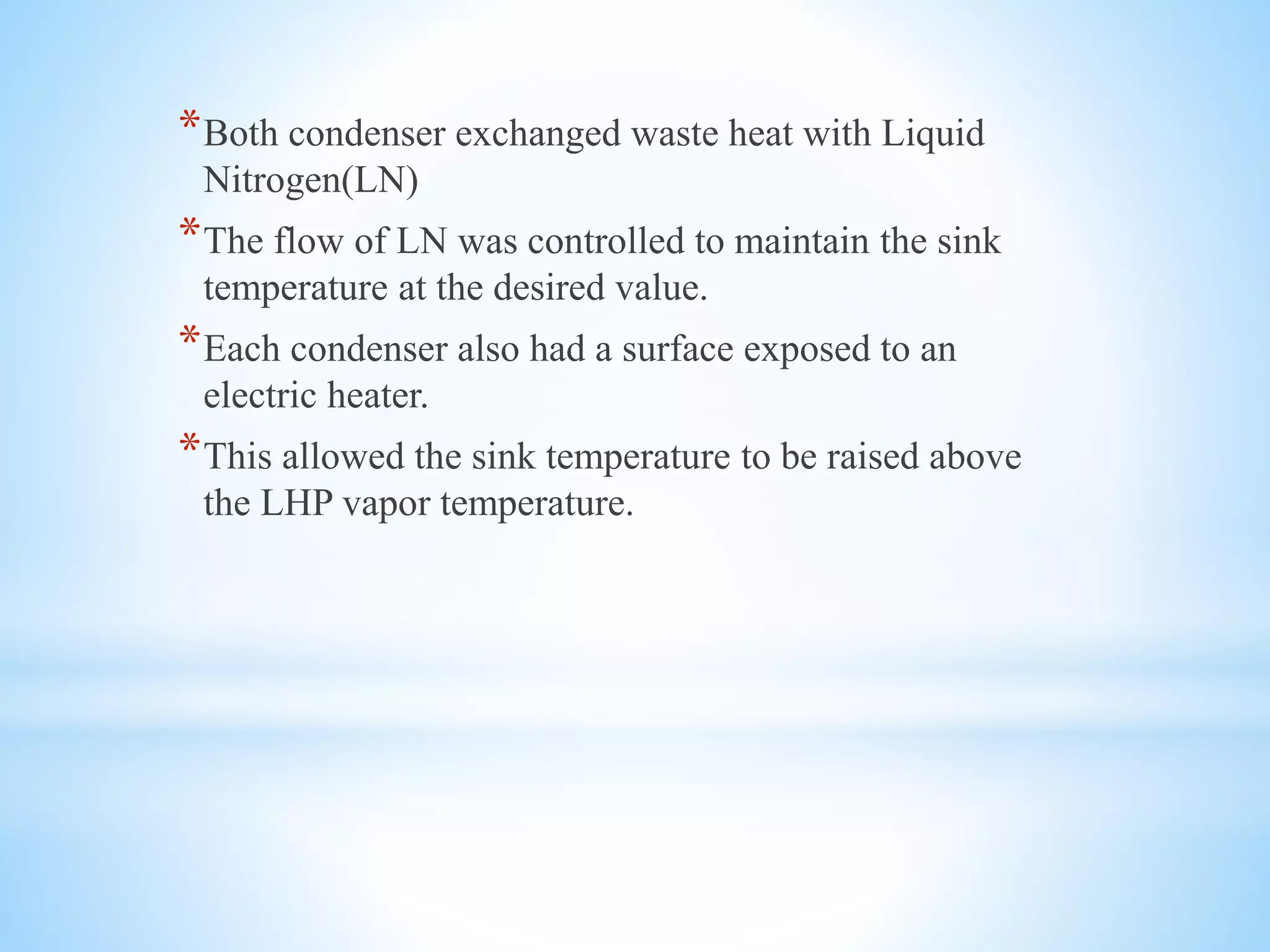 *Both condenser exchanged waste heat with Liquid
Nitrogen(LN)
*The flow of LN was controlled to maintain the sink
temperature at the desired value.
*Each condenser also had a surface exposed to an
electric heater.
*This allowed the sink temperature to be raised above
the LHP vapor temperature.
 