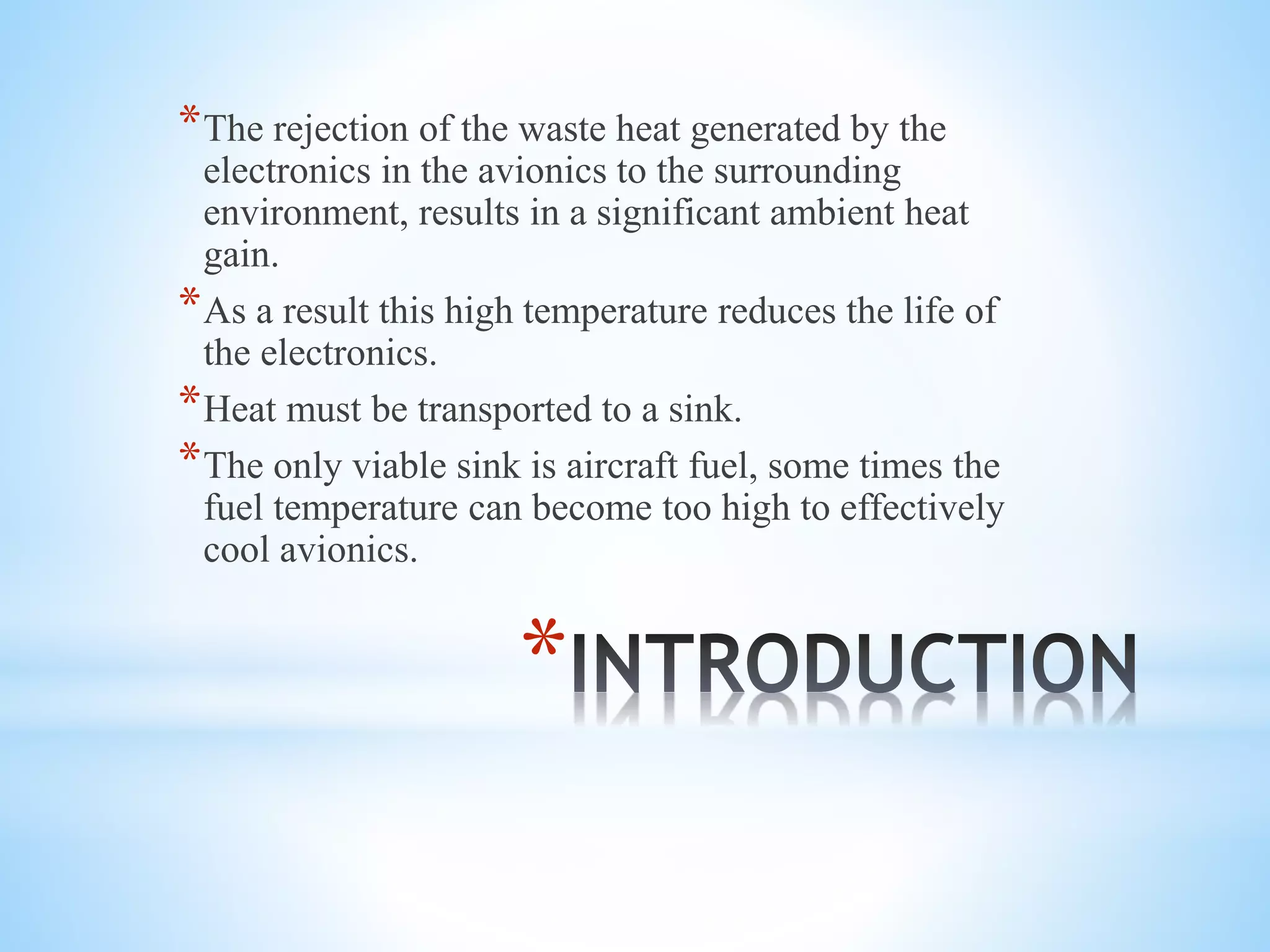 *
*The rejection of the waste heat generated by the
electronics in the avionics to the surrounding
environment, results in a significant ambient heat
gain.
*As a result this high temperature reduces the life of
the electronics.
*Heat must be transported to a sink.
*The only viable sink is aircraft fuel, some times the
fuel temperature can become too high to effectively
cool avionics.
 