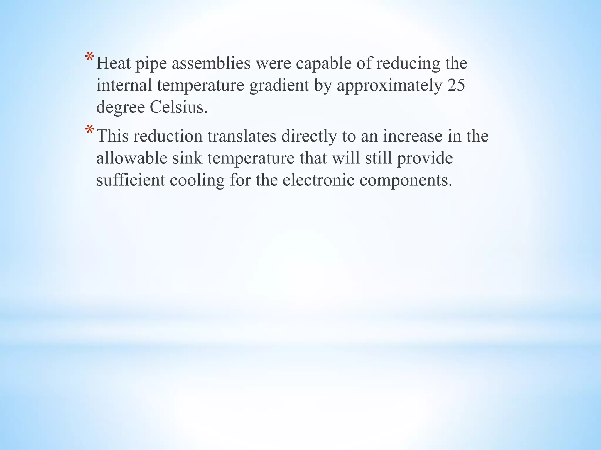 *Heat pipe assemblies were capable of reducing the
internal temperature gradient by approximately 25
degree Celsius.
*This reduction translates directly to an increase in the
allowable sink temperature that will still provide
sufficient cooling for the electronic components.
 