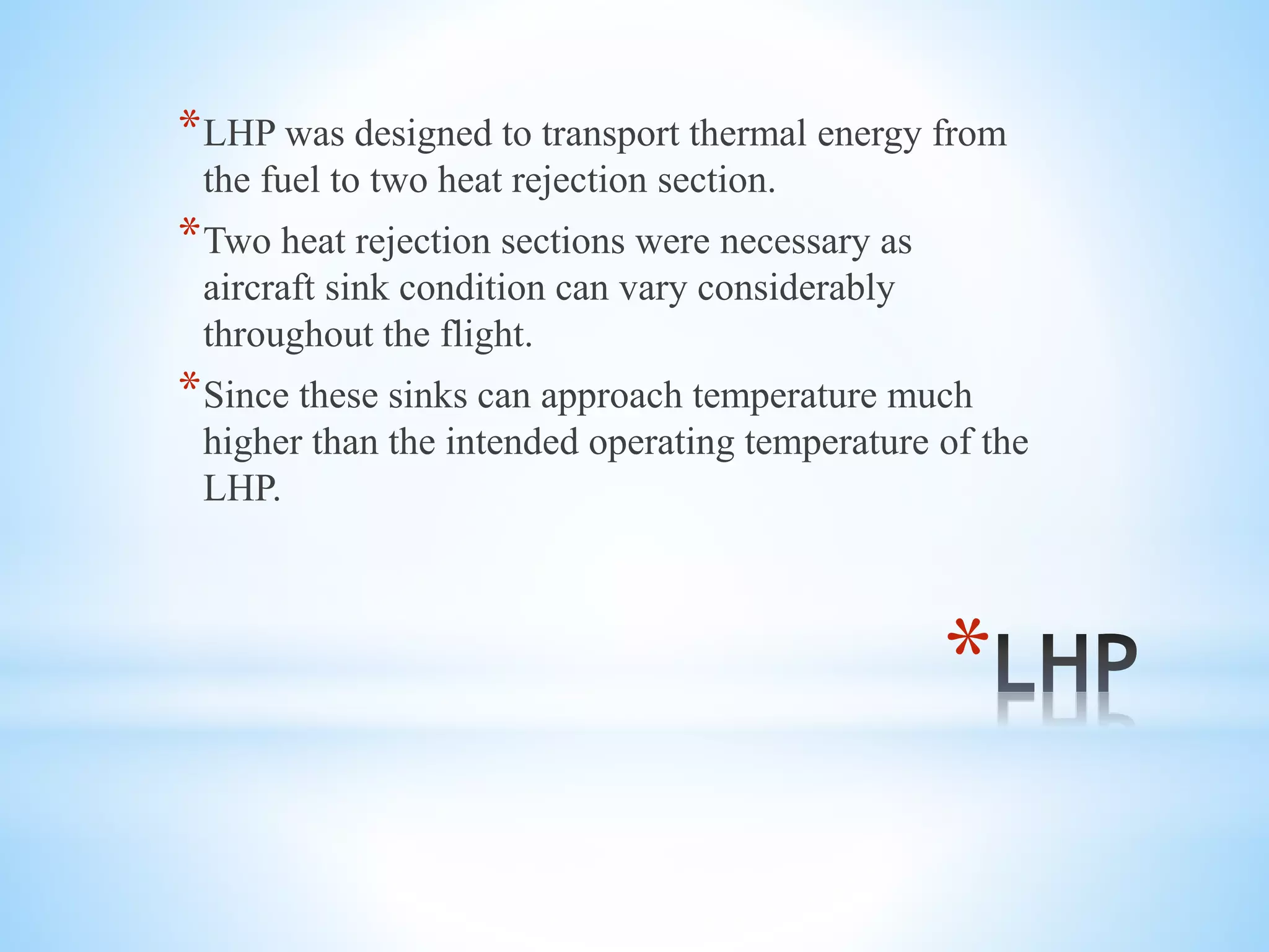 *
*LHP was designed to transport thermal energy from
the fuel to two heat rejection section.
*Two heat rejection sections were necessary as
aircraft sink condition can vary considerably
throughout the flight.
*Since these sinks can approach temperature much
higher than the intended operating temperature of the
LHP.
 