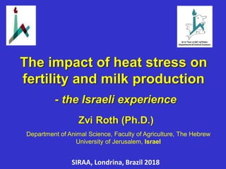 Zvi Roth (Ph.D.)
Department of Animal Science, Faculty of Agriculture, The Hebrew
University of Jerusalem, Israel
The impact of heat stress on
fertility and milk production
- the Israeli experience
SIRAA, Londrina, Brazil 2018
 