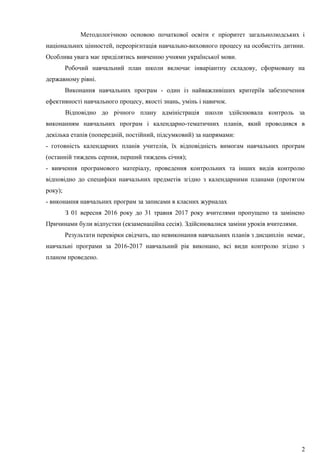Методологічною основою початкової освіти є пріоритет загальнолюдських і
національних цінностей, переорієнтація навчально-виховного процесу на особистіть дитини.
Особлива увага має приділятись вивченню учнями української мови.
Робочий навчальний план школи включає інваріантну складову, сформовану на
державному рівні.
Виконання навчальних програм - один із найважливіших критеріїв забезпечення
ефективності навчального процесу, якості знань, умінь і навичок.
Відповідно до річного плану адміністрація школи здійснювала контроль за
виконанням навчальних програм і календарно-тематичних планів, який проводився в
декілька етапів (попередній, постійний, підсумковий) за напрямами:
- готовність календарних планів учителів, їх відповідність вимогам навчальних програм
(останній тиждень серпня, перший тиждень січня);
- вивчення програмового матеріалу, проведення контрольних та інших видів контролю
відповідно до специфіки навчальних предметів згідно з календарними планами (протягом
року);
- виконання навчальних програм за записами в класних журналах
З 01 вересня 2016 року до 31 травня 2017 року вчителями пропущено та замінено
Причинами були відпустки (екзаменаційна сесія). Здійснювалися заміни уроків вчителями.
Результати перевірки свідчать, що невиконання навчальних планів з дисциплін немає,
навчальні програми за 2016-2017 навчальний рік виконано, всі види контролю згідно з
планом проведено.
2
 
