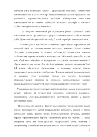 навчання учнів початкових класів – сформованих ключових і предметних
компетентностей. У 2016-2017 н.р. вчителі початкових класів працювали над
реалізацією науково-методичної проблеми «Формування навчальних
компетентностей та творчих здібностей молодших школярів в контексті
особистісно орієнтованого навчання».
За минулий навчальний рік підвищився рівень успішності учнів
початкових класів, про що свідчать результати контрольних та діагностичних
робіт, Державної підсумкової атестації у 3 класі, перевірка навичок читання.
Належна увага приділялася створенню сприятливого середовища для
адаптації дітей до систематичного шкільного навчання. Класні кімнати
обладнані відповідними шкільними меблями,які відповідають віковим
особливостям першокласників, в кожному класі обладнані гардероби, в яких
учні зберігають матеріали та інструменти для уроків трудового навчання і
образотворчого мистецтва,. Для дітей організовано належне харчування Учні
1-4 класів забезпечені підручниками та зошитами. вчителі новими
програмами і методичними посібниками. З метою адаптації першокласників
до навчання були проведені заходи для батьків: батьківські
збори,консультації педагогів та психолога школи,позакласні виховні
заходи,родинні свята,екскурсії, культпоходи,зустрічі,виставки робіт, тощо.
У навчально-виховному процесі вчителі початкових класів впроваджують
сучасні цифрові та інтерактивні технології. фрагменти навчально-
пізнавальних мультфільмів,педагогічних програмних засобів у режимі
демонстрації тощо.
Піклуючись про здоров’я і фізичну досконалість учнів початкових класів
вчителі впроваджують здоров’язбережувальні технології, вводять в режим
навчальних занять фізичні паузи, фізкультхвилинки (руханки, дихальні
вправи, офтальмологічні вправи, танцювальні рухи під музику. З метою
створення умов для індивідуальної самореалізації учнів, розвитку і
саморозвитку їх особистісних якостей вчителі початкових класів здійснюють
6
 