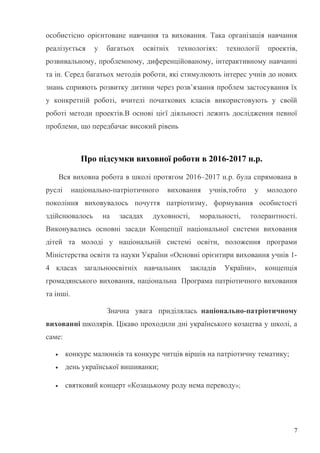 особистісно орієнтоване навчання та виховання. Така організація навчання
реалізується у багатьох освітніх технологіях: технології проектів,
розвивальному, проблемному, диференційованому, інтерактивному навчанні
та ін. Серед багатьох методів роботи, які стимулюють інтерес учнів до нових
знань сприяють розвитку дитини через розв’язання проблем застосування їх
у конкретній роботі, вчителі початкових класів використовують у своїй
роботі методи проектів.В основі цієї діяльності лежить дослідження певної
проблеми, що передбачає високий рівень
Про підсумки виховної роботи в 2016-2017 н.р.
Вся виховна робота в школі протягом 2016–2017 н.р. була спрямована в
руслі національно-патріотичного виховання учнів,тобто у молодого
покоління виховувалось почуття патріотизму, формування особистості
здійснювалось на засадах духовності, моральності, толерантності.
Виконувались основні засади Концепції національної системи виховання
дітей та молоді у національній системі освіти, положення програми
Міністерства освіти та науки України «Основні орієнтири виховання учнів 1-
4 класах загальноосвітніх навчальних закладів України», концепція
громадянського виховання, національна Програма патріотичного виховання
та інші.
Значна увага приділялась національно-патріотичному
вихованні школярів. Цікаво проходили дні українського козацтва у школі, а
саме:
• конкурс малюнків та конкурс читців віршів на патріотичну тематику;
• день української вишиванки;
• святковий концерт «Козацькому роду нема переводу»;
7
 