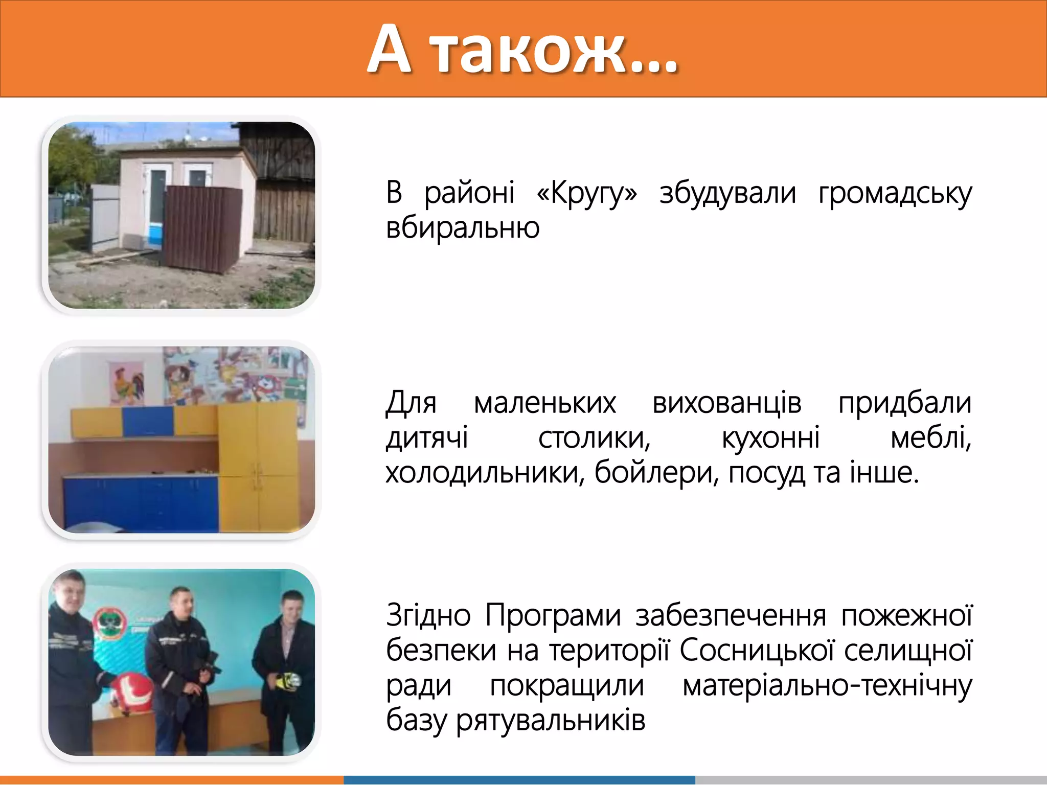 А також…
В районі «Кругу» збудували громадську
вбиральню
Для маленьких вихованців придбали
дитячі столики, кухонні меблі,
холодильники, бойлери, посуд та інше.
Згідно Програми забезпечення пожежної
безпеки на території Сосницької селищної
ради покращили матеріально-технічну
базу рятувальників
 
