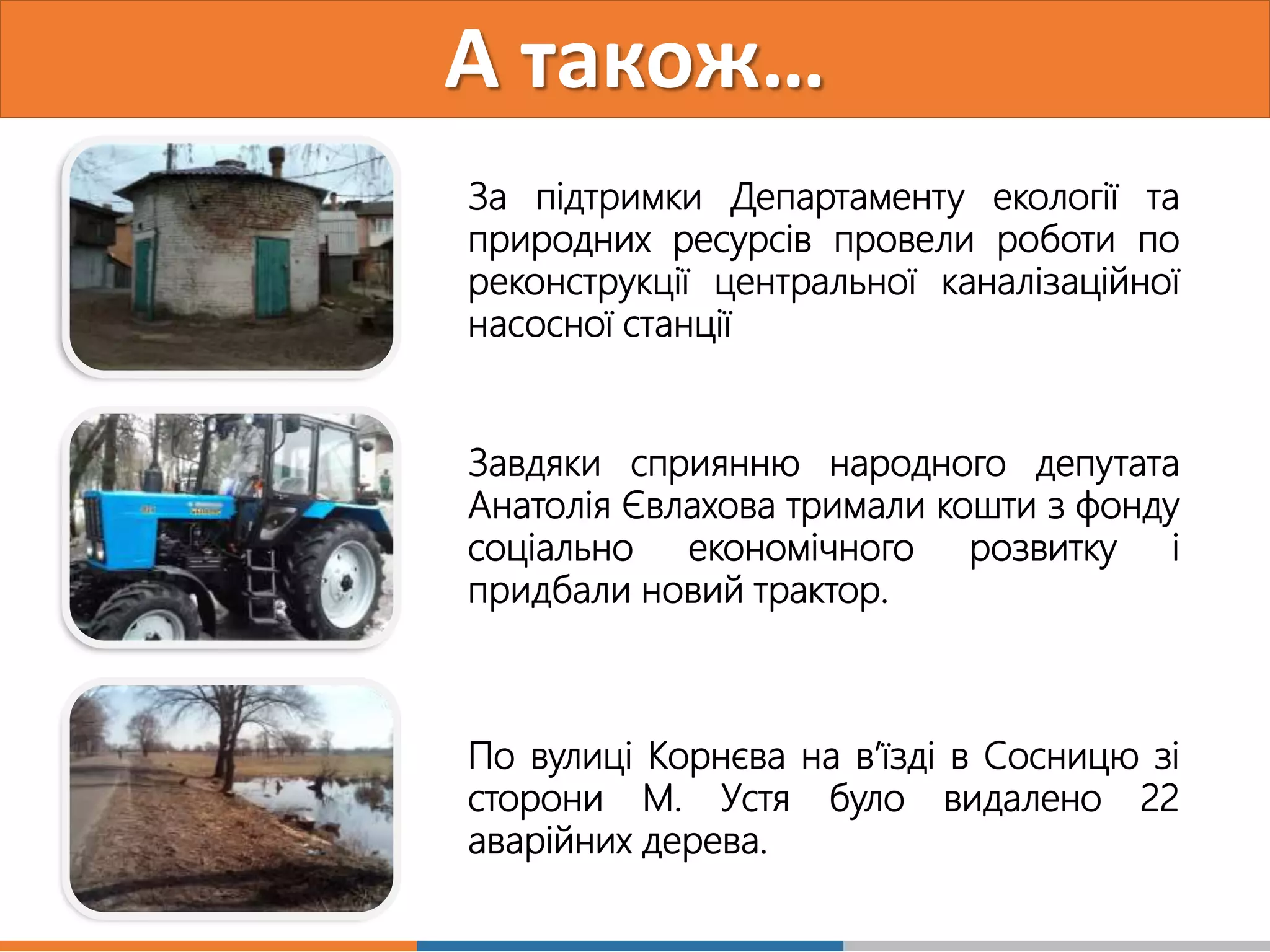 А також…
За підтримки Департаменту екології та
природних ресурсів провели роботи по
реконструкції центральної каналізаційної
насосної станції
По вулиці Корнєва на в’їзді в Сосницю зі
сторони М. Устя було видалено 22
аварійних дерева.
Завдяки сприянню народного депутата
Анатолія Євлахова тримали кошти з фонду
соціально економічного розвитку і
придбали новий трактор.
 