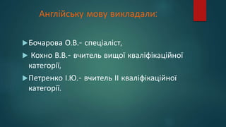 Англійську мову викладали:
Бочарова О.В.- спеціаліст,
 Кохно В.В.- вчитель вищої кваліфікаційної
категорії,
Петренко І.Ю.- вчитель ІІ кваліфікаційної
категорії.
 