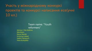 Участь у міжнародному конкурсі
проектів та конкурсі написання есе(учні
10 кл.)
Team name: “Youth
reformers”
Advisor: Vita Kokhno
Members:
Maria Reznik
Victoriya Lebed
Vadim Derevych
Yeva Kushylska
 