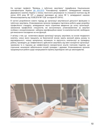 10
На сьогодні професія “Фахівець з публічних закупівель” передбачена Національним
класифікатором України ДК 003:2010 “Класифікатор професій”, затвердженим наказом
Державного комітету України з питань технічного регулювання та споживчої політики від 28
липня 2010 року № 327 у редакції відповідно до зміни № 5, затвердженої наказом
Мінекономрозвитку від 10.08.2016 № 1328 за кодом КП 2419.2.
В частині розроблення нового підходу до організації закупівельної діяльності фахівцями із
публічних закупівель, Уповноваженим органом проведена підготовча робота щодо розробки
професійного стандарту, затвердження якого сприятиме введенню до штату організацій-
замовників професійних спеціалістів, які виступатимуть уповноваженими за закупівлі
особами з конкретизованим набором кваліфікаційних вимог та компетентностей, необхідних
для виконання покладених на них функцій.
У зв’язку з тим, що колективна форма організації процесу закупівель на основі тендерного
комітету, члени якого працюють на безоплатній основі, мають високий рівень ризику та
відповідальності, низьку матеріальну мотивацію та відсутність компенсації за проведену
роботу, призводить до неефективного здійснення закупівель від імені конкретної організації-
замовника та в підсумку до неефективного використання коштів платників податків, що
спричиняє неналежне забезпечення потреб громадян і держави. Уповноваженим органом
продовжується робота щодо напрацювання проекту відповідних змін до законодавства.
 