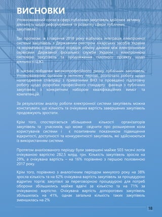Уповноважений орган в сфері публічних закупівель здійснює активну
діяльність щодо реформування та розвитку сфери публічних
закупівель:
Так протягом в І півріччя 2018 року відбулась інтеграція електронної
системи закупівель з Державним реєстром лікарських засобів України
та нормативно закріплено порядок обміну даними між електронними
сервісами Державної фіскальної служби України і електронною
системою закупівель та продовження пілотного проекту щодо
діяльності ЦЗО.
В частині побудови високопрофесійного ринку публічних закупівель,
Уповноваженим органом у звітному періоді, розпочато роботу щодо
налагодження співпраці з приватними ВНЗ та проведено підготовчу
роботу щодо розробки професійного стандарту фахівця з публічних
закупівель з конкретним набором кваліфікаційних вимог та
компетенцій.
За результатом аналізу роботи електронної системи закупівель можна
констатувати, що кількість та очікувана вартість завершених закупівель
продовжують зростати.
Крім того, спостерігається збільшення кількості організаторів
закупівель та учасників, що може свідчити про розширення кола
користувачів системи і є позитивним показником підвищення
відкритості, доступності та конкурентності закупівель, які здійснюються
із використанням системи.
Протягом аналізованого періоду були завершені майже 503 тисячі лотів
очікуваною вартістю 282,5 млрд. грн. Кількість закупівель зросла на
29%, а очікувана вартість – на 16% порівняно з першою половиною
2017 року.
Крім того, порівняно з аналогічним періодом минулого року на 38%
зросла кількість та на 62% очікувана вартість закупівель за процедурою
відритих торгів; закупівлі за переговорною процедурою для потреб
оборони збільшились майже вдвічі за кількістю та на 71% за
очікуваною вартістю. Очікувана вартість допорогових закупівель
збільшилась на 41%, однак загальна кількість таких закупівель
зменшилась на 2%
ВИСНОВКИ
18
 