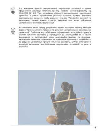 4
Для виконання функцій централізованої закупівельної організації в рамках
продовження реалізації пілотного проекту наказом Мінекономрозвитку від
13.06.2018 № 810 “Про організацію діяльності централізованої закупівельної
організації в рамках продовження реалізації пілотного проекту” визначено
відповідальною юридичну особу державну установу “Професійні закупівлі” та
затверджено перелік товарів і послуг, закупівлю яких може здійснювати
централізована закупівельна організація.
На виконання вимог Закону розроблено проект постанови Кабінету Міністрів
України “Про особливості створення та діяльності централізованих закупівельних
організацій”. Прийняття акту забезпечить реформування інституційної структури
системи публічних закупівель у відповідності до законодавства ЄС в частині
формування та імплементації нових організаційно-правових та фінансово-
економічних механізмів, спрямованих на підвищення ефективності, професійності
та розумної централізації процесу публічних закупівель, шляхом встановлення
механізму визначення централізованих закупівельних організацій та умов їх
діяльності.
 